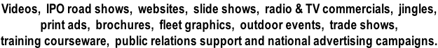 Videos,  IPO road shows,  websites,  slide shows,  radio & TV commercials,  jingles,  print ads,  brochures,  fleet graphics,  outdoor events,  trade shows,   training courseware,  public relations support and national advertising campaigns.